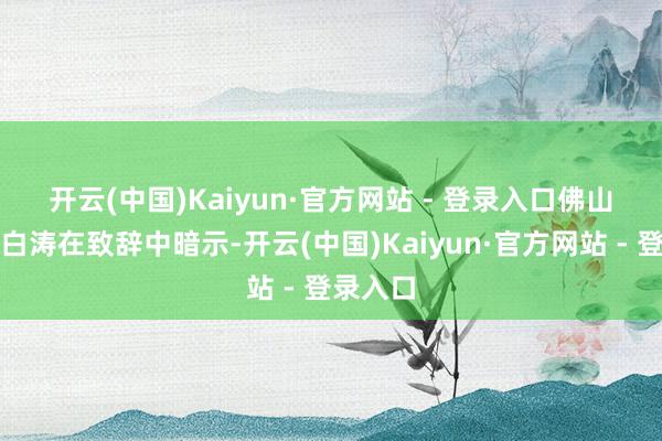 开云(中国)Kaiyun·官方网站 - 登录入口　　佛山市市长白涛在致辞中暗示-开云(中国)Kaiyun·官方网站 - 登录入口