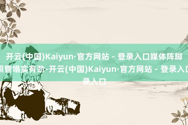 开云(中国)Kaiyun·官方网站 - 登录入口媒体阵脚照管塌实有劲-开云(中国)Kaiyun·官方网站 - 登录入口
