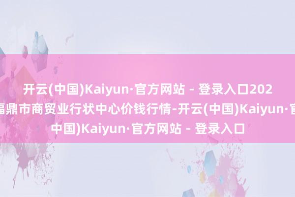 开云(中国)Kaiyun·官方网站 - 登录入口2025年4月2日福建省福鼎市商贸业行状中心价钱行情-开云(中国)Kaiyun·官方网站 - 登录入口