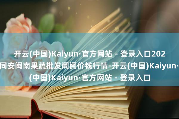 开云(中国)Kaiyun·官方网站 - 登录入口2025年4月2日福建厦门同安闽南果蔬批发阛阓价钱行情-开云(中国)Kaiyun·官方网站 - 登录入口