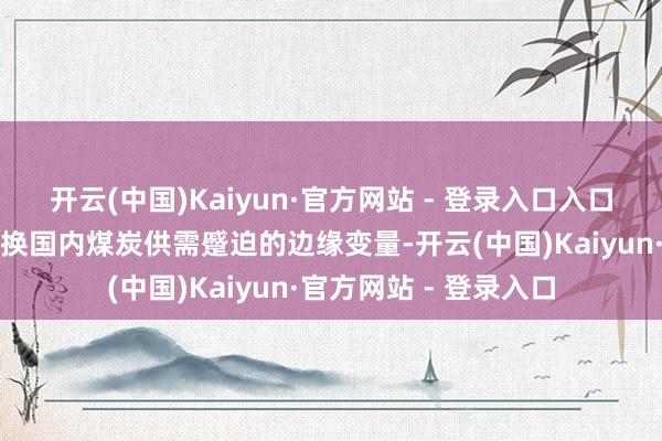 开云(中国)Kaiyun·官方网站 - 登录入口入口煤的动态变化成为退换国内煤炭供需蹙迫的边缘变量-开云(中国)Kaiyun·官方网站 - 登录入口