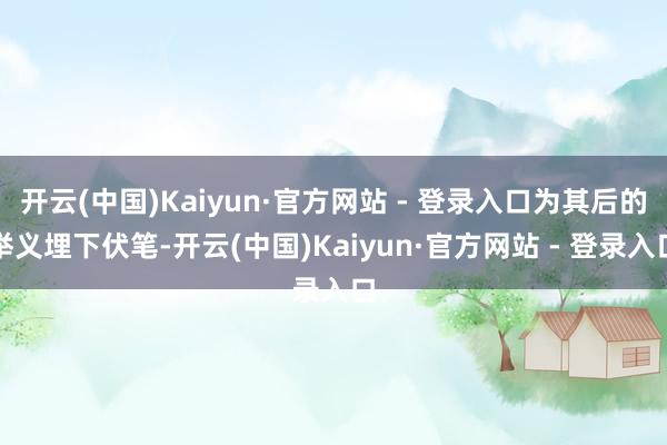 开云(中国)Kaiyun·官方网站 - 登录入口为其后的举义埋下伏笔-开云(中国)Kaiyun·官方网站 - 登录入口