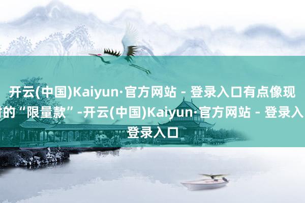 开云(中国)Kaiyun·官方网站 - 登录入口有点像现时的“限量款”-开云(中国)Kaiyun·官方网站 - 登录入口