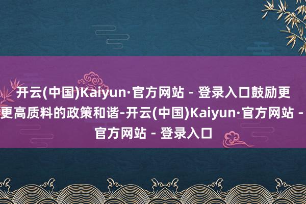 开云(中国)Kaiyun·官方网站 - 登录入口鼓励更高水平、更高质料的政策和谐-开云(中国)Kaiyun·官方网站 - 登录入口