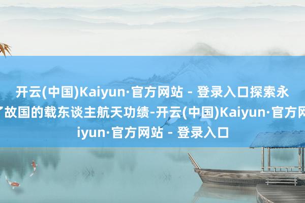 开云(中国)Kaiyun·官方网站 - 登录入口探索永无至极”“为了故国的载东谈主航天功绩-开云(中国)Kaiyun·官方网站 - 登录入口