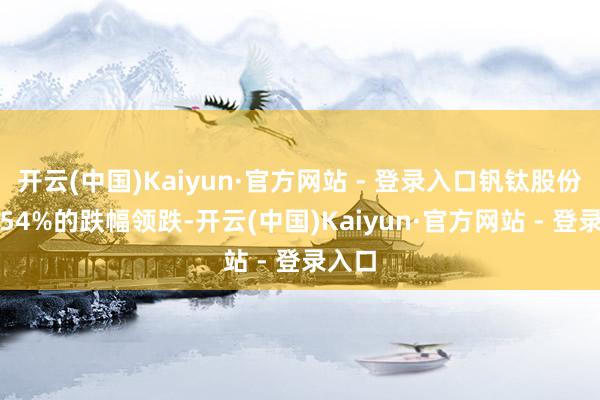 开云(中国)Kaiyun·官方网站 - 登录入口钒钛股份以5.54%的跌幅领跌-开云(中国)Kaiyun·官方网站 - 登录入口