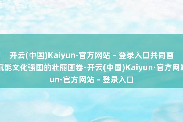 开云(中国)Kaiyun·官方网站 - 登录入口共同画图数字艺术赋能文化强国的壮丽画卷-开云(中国)Kaiyun·官方网站 - 登录入口