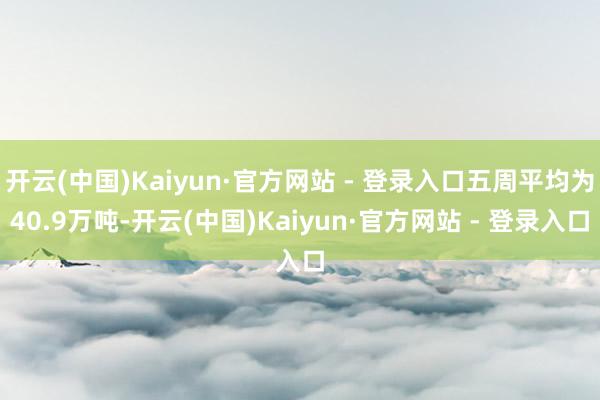 开云(中国)Kaiyun·官方网站 - 登录入口五周平均为40.9万吨-开云(中国)Kaiyun·官方网站 - 登录入口