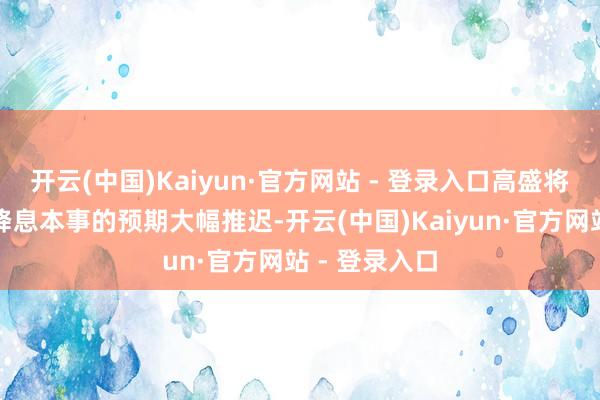 开云(中国)Kaiyun·官方网站 - 登录入口高盛将好意思联储降息本事的预期大幅推迟-开云(中国)Kaiyun·官方网站 - 登录入口