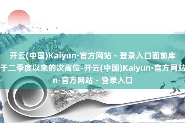 开云(中国)Kaiyun·官方网站 - 登录入口面前库存富有量处于二季度以来的次高位-开云(中国)Kaiyun·官方网站 - 登录入口