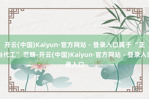 开云(中国)Kaiyun·官方网站 - 登录入口属于 “正当代工” 范畴-开云(中国)Kaiyun·官方网站 - 登录入口