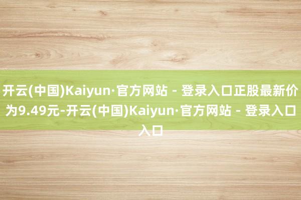 开云(中国)Kaiyun·官方网站 - 登录入口正股最新价为9.49元-开云(中国)Kaiyun·官方网站 - 登录入口