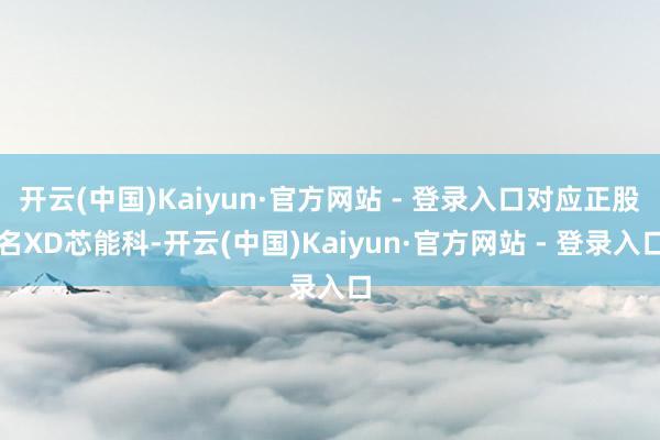 开云(中国)Kaiyun·官方网站 - 登录入口对应正股名XD芯能科-开云(中国)Kaiyun·官方网站 - 登录入口
