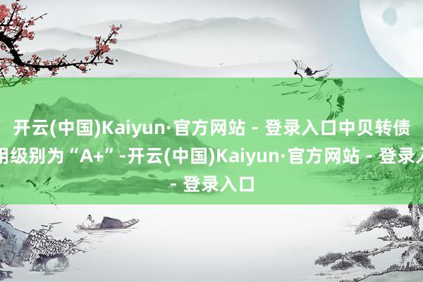 开云(中国)Kaiyun·官方网站 - 登录入口中贝转债信用级别为“A+”-开云(中国)Kaiyun·官方网站 - 登录入口