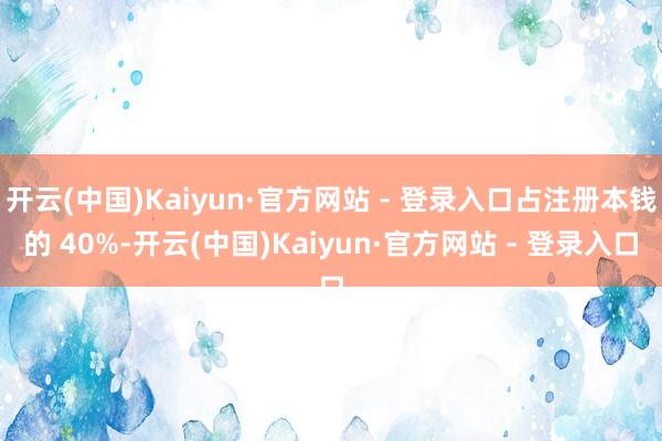 开云(中国)Kaiyun·官方网站 - 登录入口占注册本钱的 40%-开云(中国)Kaiyun·官方网站 - 登录入口