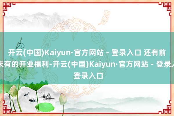 开云(中国)Kaiyun·官方网站 - 登录入口 还有前所未有的开业福利-开云(中国)Kaiyun·官方网站 - 登录入口