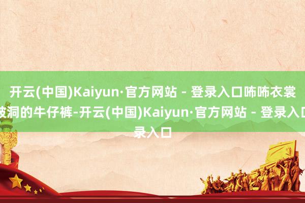 开云(中国)Kaiyun·官方网站 - 登录入口咘咘衣裳破洞的牛仔裤-开云(中国)Kaiyun·官方网站 - 登录入口