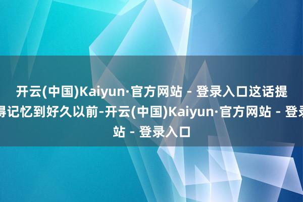 开云(中国)Kaiyun·官方网站 - 登录入口这话提及来得记忆到好久以前-开云(中国)Kaiyun·官方网站 - 登录入口