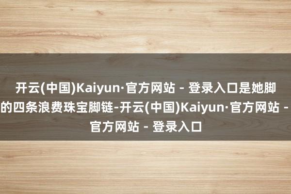 开云(中国)Kaiyun·官方网站 - 登录入口是她脚踝上指导的四条浪费珠宝脚链-开云(中国)Kaiyun·官方网站 - 登录入口