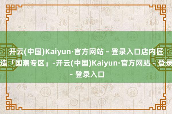 开云(中国)Kaiyun·官方网站 - 登录入口店内匠心打造「国潮专区」-开云(中国)Kaiyun·官方网站 - 登录入口