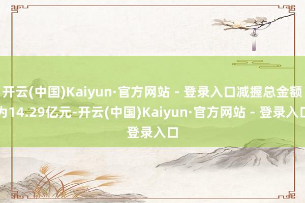 开云(中国)Kaiyun·官方网站 - 登录入口减握总金额为14.29亿元-开云(中国)Kaiyun·官方网站 - 登录入口