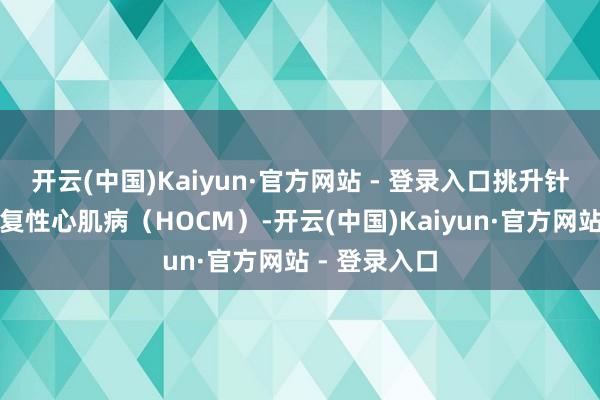 开云(中国)Kaiyun·官方网站 - 登录入口挑升针对肥厚型报复性心肌病（HOCM）-开云(中国)Kaiyun·官方网站 - 登录入口