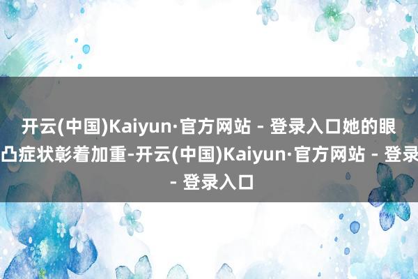 开云(中国)Kaiyun·官方网站 - 登录入口她的眼球前凸症状彰着加重-开云(中国)Kaiyun·官方网站 - 登录入口
