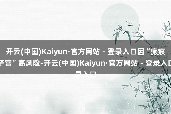 开云(中国)Kaiyun·官方网站 - 登录入口因“瘢痕子宫”高风险-开云(中国)Kaiyun·官方网站 - 登录入口