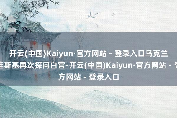 开云(中国)Kaiyun·官方网站 - 登录入口乌克兰总统泽连斯基再次探问白宫-开云(中国)Kaiyun·官方网站 - 登录入口