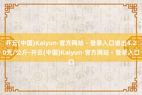 开云(中国)Kaiyun·官方网站 - 登录入口进出4.20元/公斤-开云(中国)Kaiyun·官方网站 - 登录入口