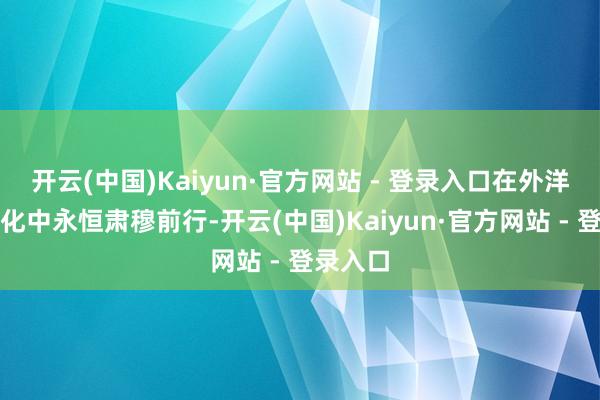 开云(中国)Kaiyun·官方网站 - 登录入口在外洋风浪幻化中永恒肃穆前行-开云(中国)Kaiyun·官方网站 - 登录入口