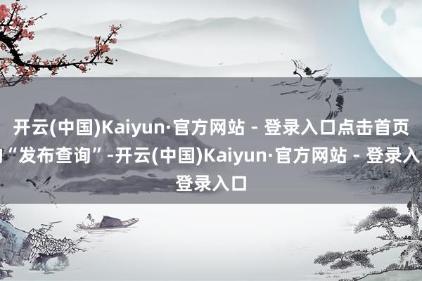 开云(中国)Kaiyun·官方网站 - 登录入口点击首页的“发布查询”-开云(中国)Kaiyun·官方网站 - 登录入口