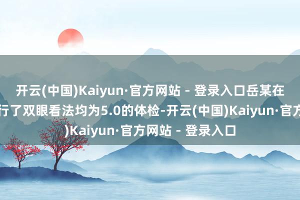 开云(中国)Kaiyun·官方网站 - 登录入口岳某在濮阳惠民病院进行了双眼看法均为5.0的体检-开云(中国)Kaiyun·官方网站 - 登录入口