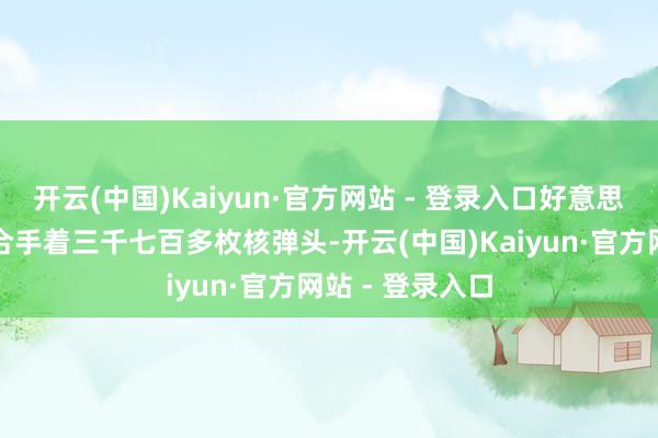 开云(中国)Kaiyun·官方网站 - 登录入口好意思国东谈主手里合手着三千七百多枚核弹头-开云(中国)Kaiyun·官方网站 - 登录入口