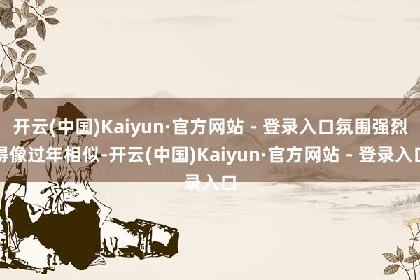 开云(中国)Kaiyun·官方网站 - 登录入口氛围强烈得像过年相似-开云(中国)Kaiyun·官方网站 - 登录入口