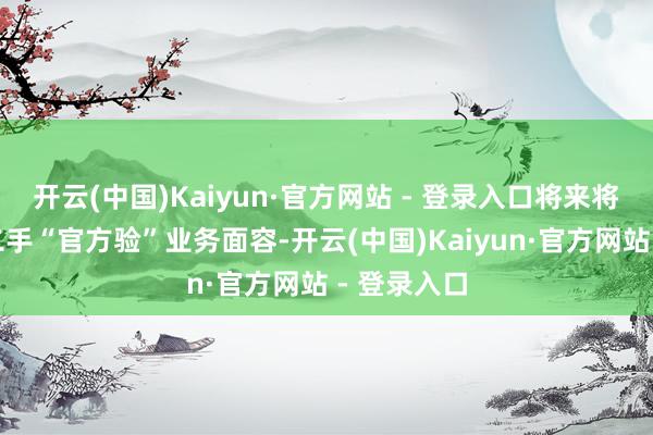 开云(中国)Kaiyun·官方网站 - 登录入口将来将全力聚焦二手“官方验”业务面容-开云(中国)Kaiyun·官方网站 - 登录入口