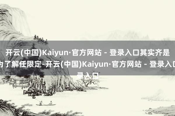 开云(中国)Kaiyun·官方网站 - 登录入口其实齐是为了解任限定-开云(中国)Kaiyun·官方网站 - 登录入口