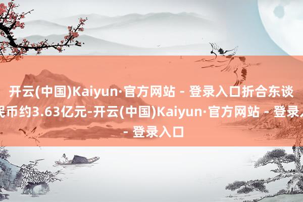开云(中国)Kaiyun·官方网站 - 登录入口折合东谈主民币约3.63亿元-开云(中国)Kaiyun·官方网站 - 登录入口