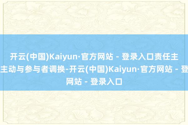 开云(中国)Kaiyun·官方网站 - 登录入口责任主谈主员主动与参与者调换-开云(中国)Kaiyun·官方网站 - 登录入口