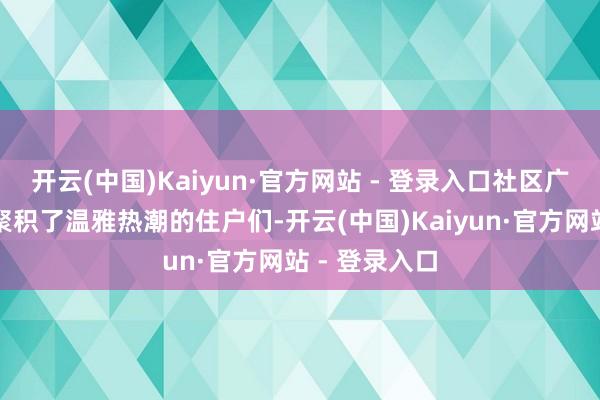 开云(中国)Kaiyun·官方网站 - 登录入口社区广场上早早便聚积了温雅热潮的住户们-开云(中国)Kaiyun·官方网站 - 登录入口
