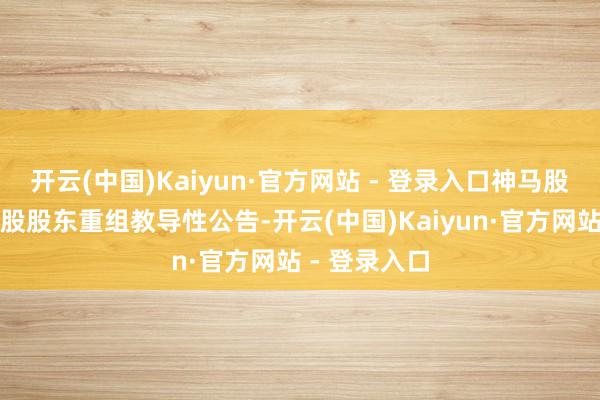 开云(中国)Kaiyun·官方网站 - 登录入口神马股份即发布控股股东重组教导性公告-开云(中国)Kaiyun·官方网站 - 登录入口