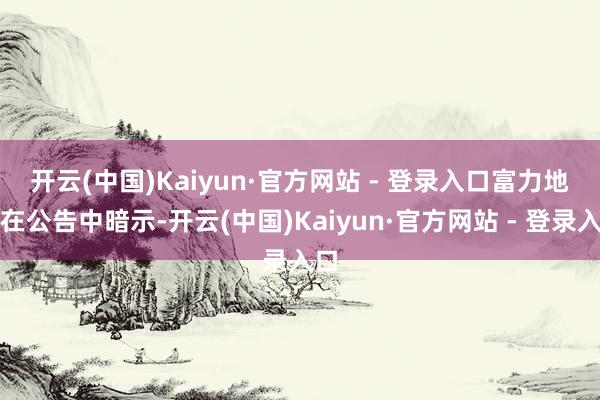 开云(中国)Kaiyun·官方网站 - 登录入口　　富力地产在公告中暗示-开云(中国)Kaiyun·官方网站 - 登录入口
