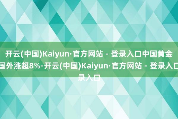 开云(中国)Kaiyun·官方网站 - 登录入口中国黄金国外涨超8%-开云(中国)Kaiyun·官方网站 - 登录入口