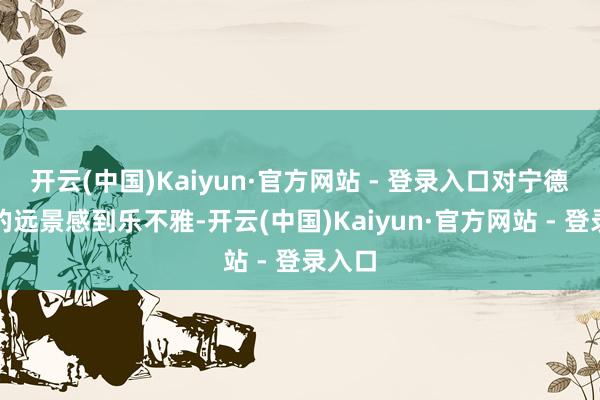 开云(中国)Kaiyun·官方网站 - 登录入口对宁德期间的远景感到乐不雅-开云(中国)Kaiyun·官方网站 - 登录入口