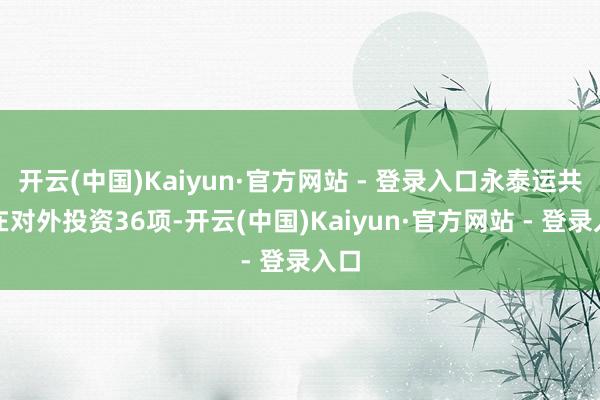开云(中国)Kaiyun·官方网站 - 登录入口永泰运共存在对外投资36项-开云(中国)Kaiyun·官方网站 - 登录入口