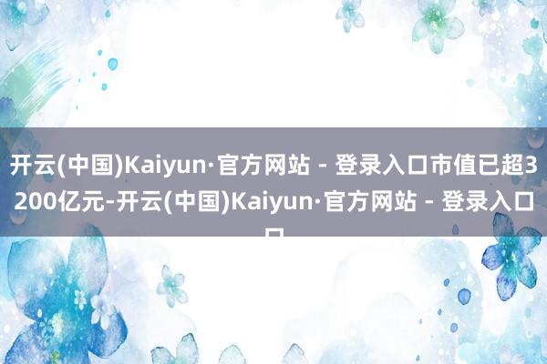开云(中国)Kaiyun·官方网站 - 登录入口市值已超3200亿元-开云(中国)Kaiyun·官方网站 - 登录入口