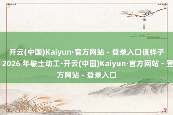 开云(中国)Kaiyun·官方网站 - 登录入口　　该样子瞻望于 2026 年破土动工-开云(中国)Kaiyun·官方网站 - 登录入口