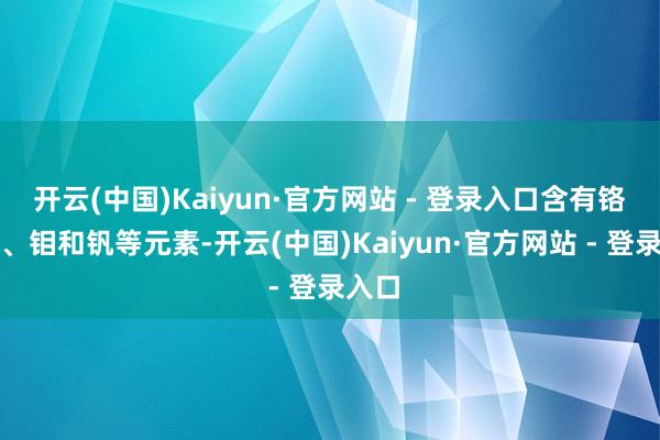 开云(中国)Kaiyun·官方网站 - 登录入口含有铬、镍、钼和钒等元素-开云(中国)Kaiyun·官方网站 - 登录入口