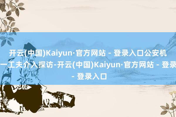 开云(中国)Kaiyun·官方网站 - 登录入口公安机关第一工夫介入探访-开云(中国)Kaiyun·官方网站 - 登录入口