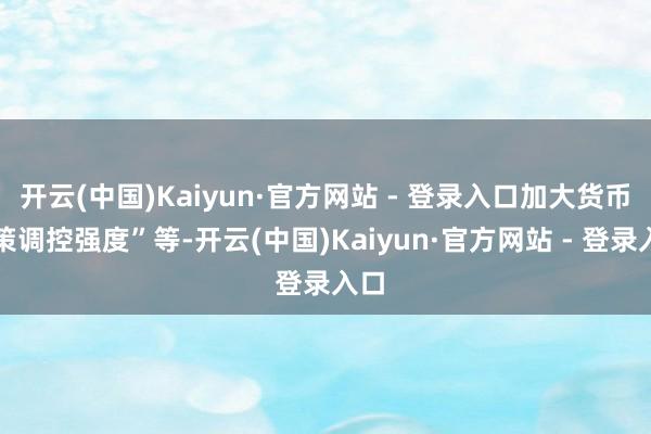 开云(中国)Kaiyun·官方网站 - 登录入口加大货币计策调控强度”等-开云(中国)Kaiyun·官方网站 - 登录入口